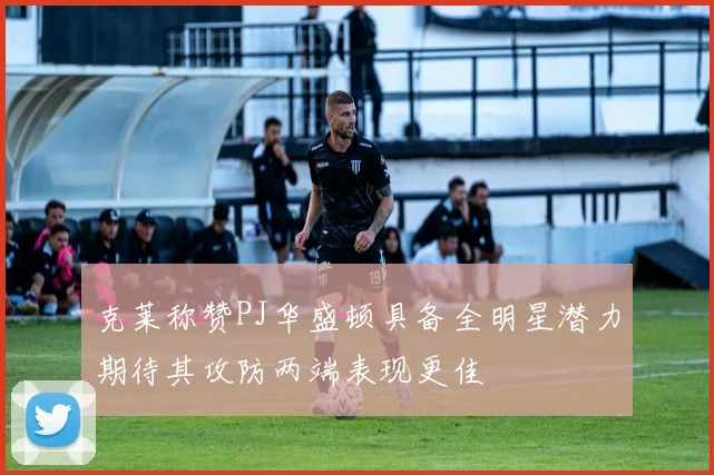 克莱称赞PJ华盛顿具备全明星潜力期待其攻防两端表现更佳