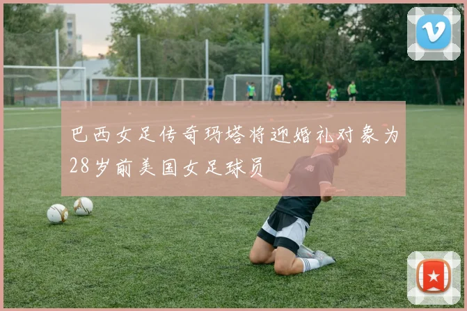 巴西女足传奇玛塔将迎婚礼对象为28岁前美国女足球员