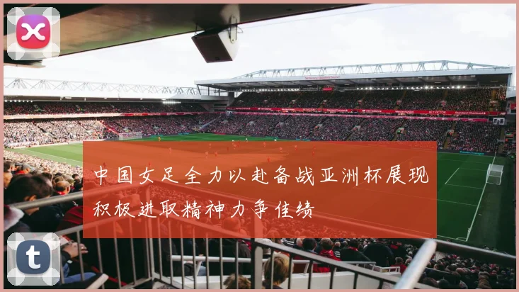 中国女足全力以赴备战亚洲杯展现积极进取精神力争佳绩