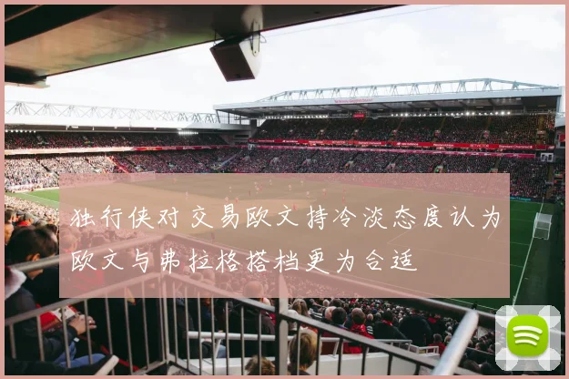 独行侠对交易欧文持冷淡态度认为欧文与弗拉格搭档更为合适