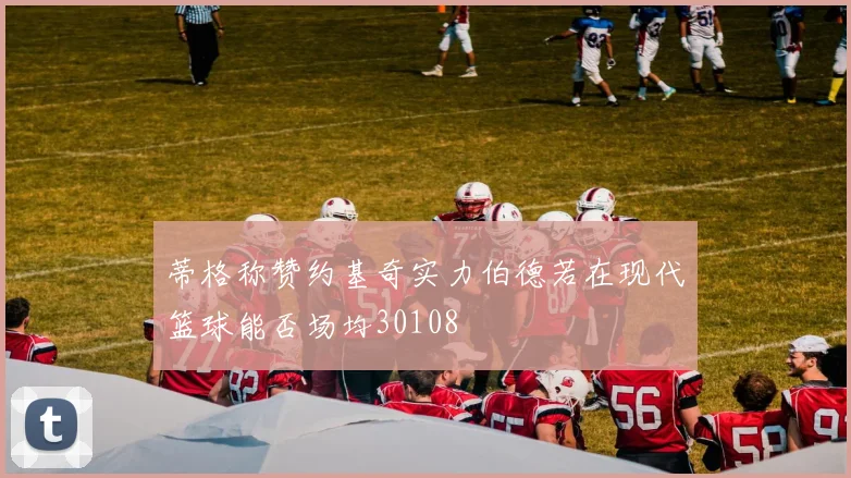 蒂格称赞约基奇实力伯德若在现代篮球能否场均30108