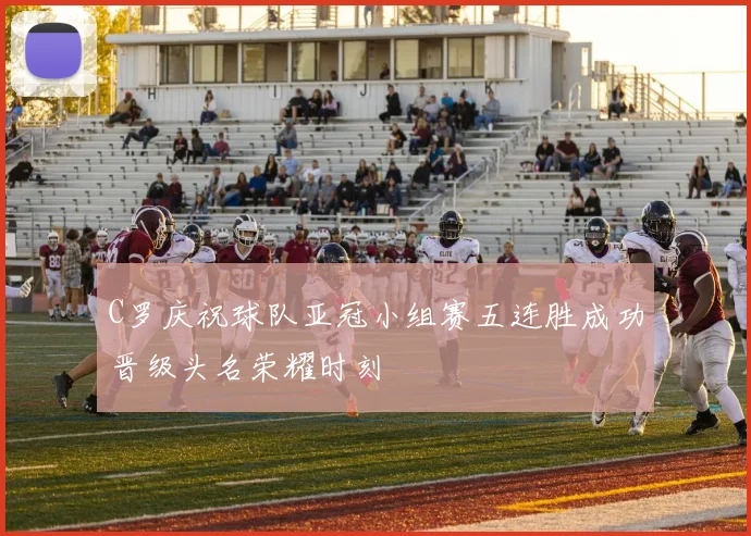 C罗庆祝球队亚冠小组赛五连胜成功晋级头名荣耀时刻
