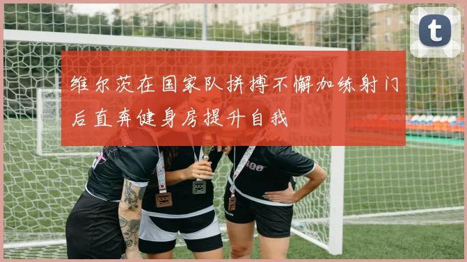 维尔茨在国家队拼搏不懈加练射门后直奔健身房提升自我