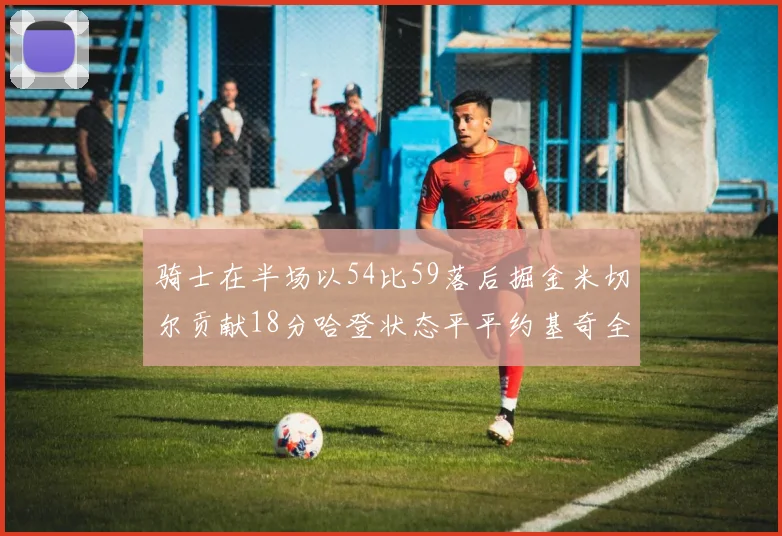 骑士在半场以54比59落后掘金米切尔贡献18分哈登状态平平约基奇全能表现