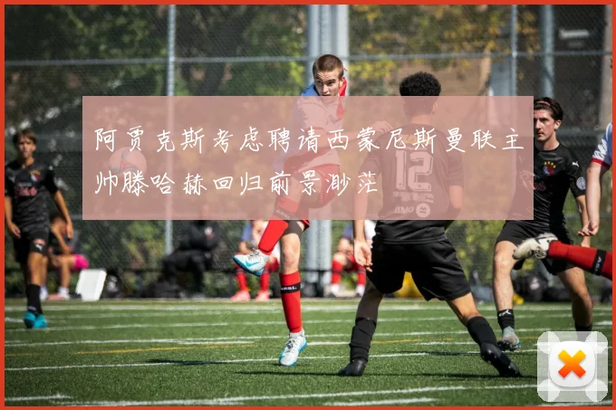 阿贾克斯考虑聘请西蒙尼斯曼联主帅滕哈赫回归前景渺茫