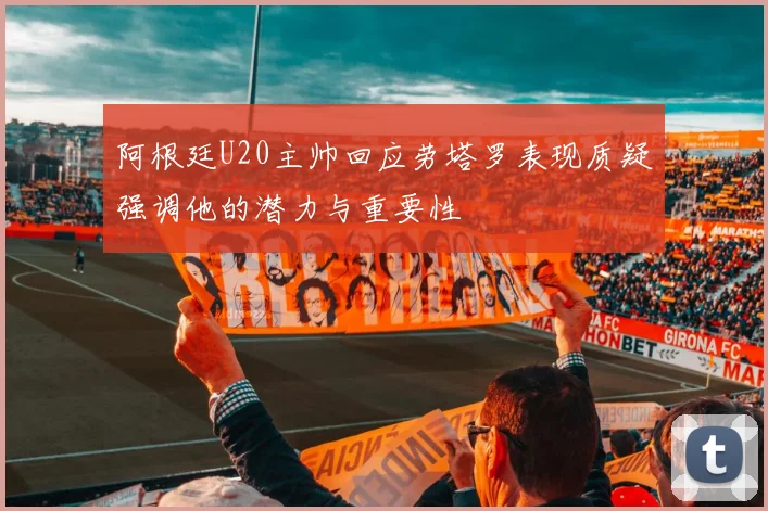 阿根廷U20主帅回应劳塔罗表现质疑强调他的潜力与重要性