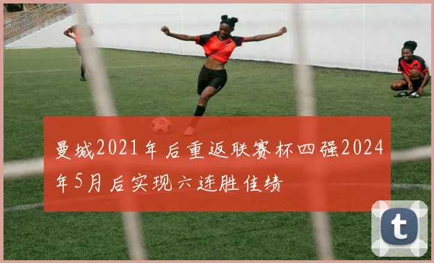 曼城2021年后重返联赛杯四强2024年5月后实现六连胜佳绩