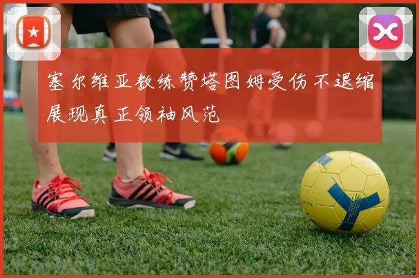 塞尔维亚教练赞塔图姆受伤不退缩展现真正领袖风范
