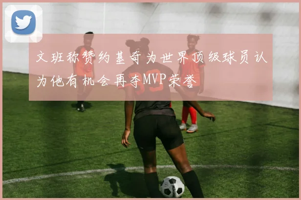 文班称赞约基奇为世界顶级球员认为他有机会再夺MVP荣誉