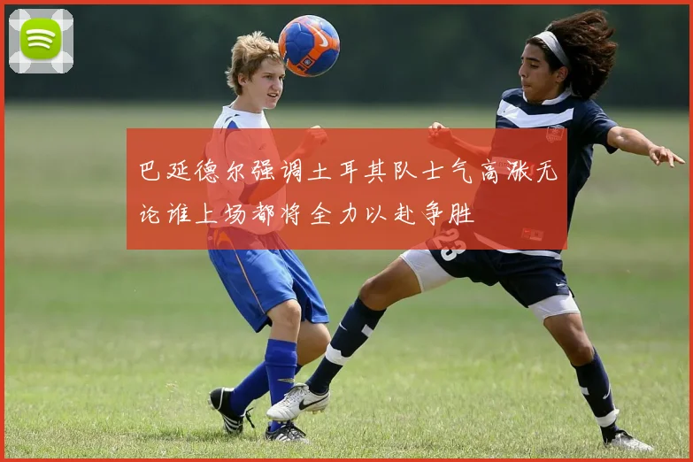 巴延德尔强调土耳其队士气高涨无论谁上场都将全力以赴争胜