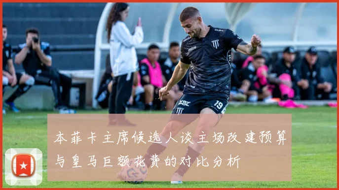 本菲卡主席候选人谈主场改建预算与皇马巨额花费的对比分析