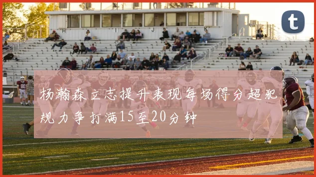 杨瀚森立志提升表现每场得分超犯规力争打满15至20分钟